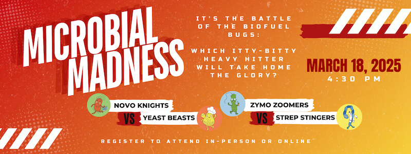 Banner image - Microbial Madness. "It's the battle of the biofuel bugs: which itty-bitty heavy hitter will take home the glory? March 18, 2025 4:30 p.m. Novo Knights vs. Yeast Beasts, Zymo Zoomers vs. Strep Stingers. Register to attend in-person or online